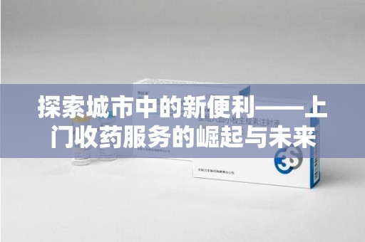 济南探索城市中的新便利——上门收药服务的崛起与未来