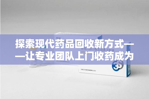 济南探索现代药品回收新方式——让专业团队上门收药成为环保与健康的桥梁