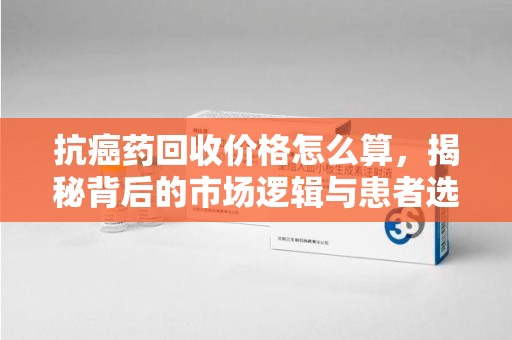 济南抗癌药回收价格怎么算，揭秘背后的市场逻辑与患者选择