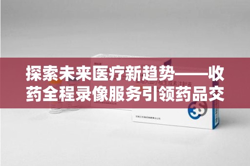 济南探索未来医疗新趋势——收药全程录像服务引领药品交付安全新篇章