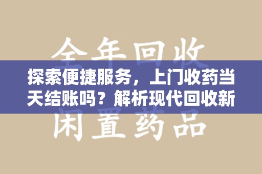 济南探索便捷服务，上门收药当天结账吗？解析现代回收新模式