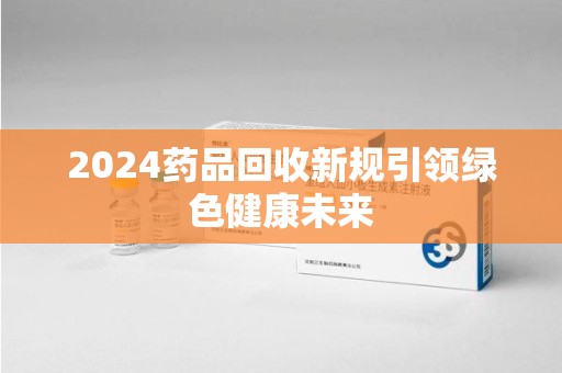 济南2024药品回收新规引领绿色健康未来