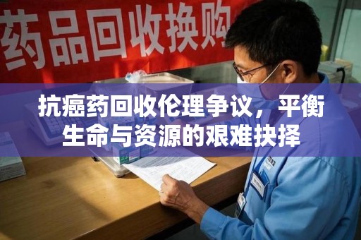 济南抗癌药回收伦理争议，平衡生命与资源的艰难抉择