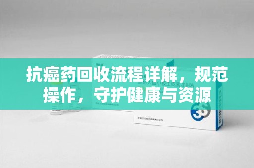 济南抗癌药回收流程详解，规范操作，守护健康与资源