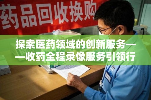 济南探索医药领域的创新服务——收药全程录像服务引领行业新趋势