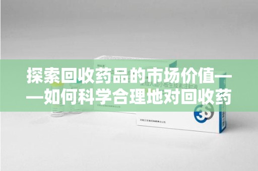 济南探索回收药品的市场价值——如何科学合理地对回收药品进行估价