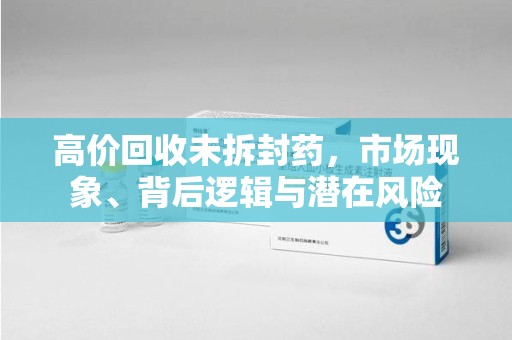济南高价回收未拆封药，市场现象、背后逻辑与潜在风险