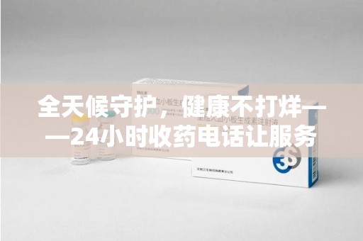 济南全天候守护，健康不打烊——24小时收药电话让服务触手可及