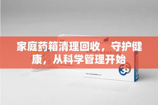 济南家庭药箱清理回收，守护健康，从科学管理开始