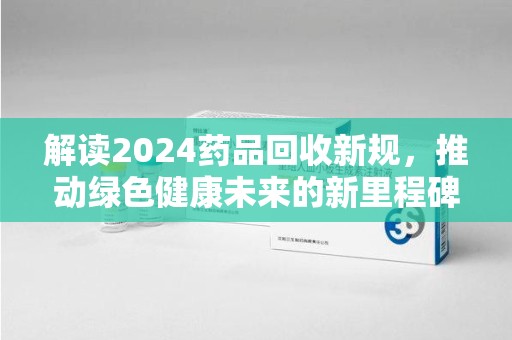 济南解读2024药品回收新规，推动绿色健康未来的新里程碑